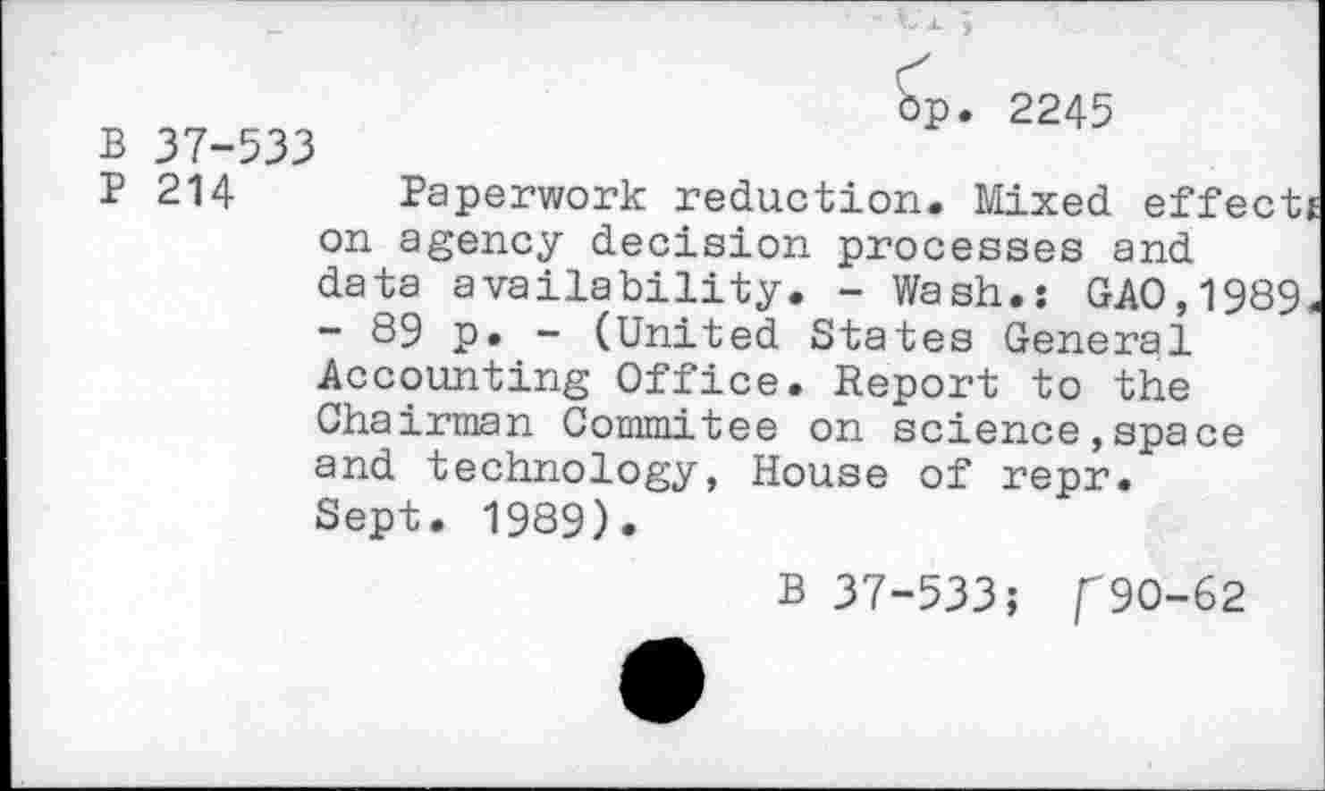 ﻿p. 2245
B 37-533
P 214 Paperwork reduction. Mixed effect on agency decision processes and data availability. - Wash.: GAO,1989 - 89 p. - (United States General Accounting Office. Report to the Chairman Commitee on science,space and technology, House of repr. Sept. 1989).
B 37-533; /"90-62